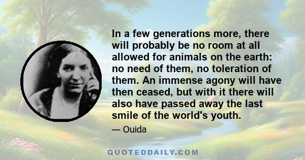 In a few generations more, there will probably be no room at all allowed for animals on the earth: no need of them, no toleration of them. An immense agony will have then ceased, but with it there will also have passed