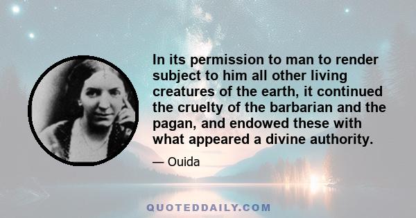 In its permission to man to render subject to him all other living creatures of the earth, it continued the cruelty of the barbarian and the pagan, and endowed these with what appeared a divine authority.