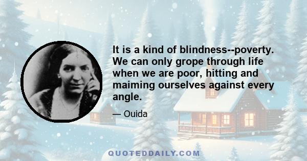 It is a kind of blindness--poverty. We can only grope through life when we are poor, hitting and maiming ourselves against every angle.