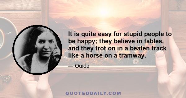 It is quite easy for stupid people to be happy; they believe in fables, and they trot on in a beaten track like a horse on a tramway.