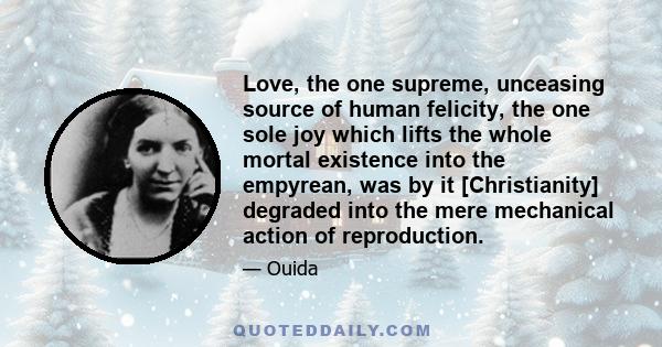 Love, the one supreme, unceasing source of human felicity, the one sole joy which lifts the whole mortal existence into the empyrean, was by it [Christianity] degraded into the mere mechanical action of reproduction.