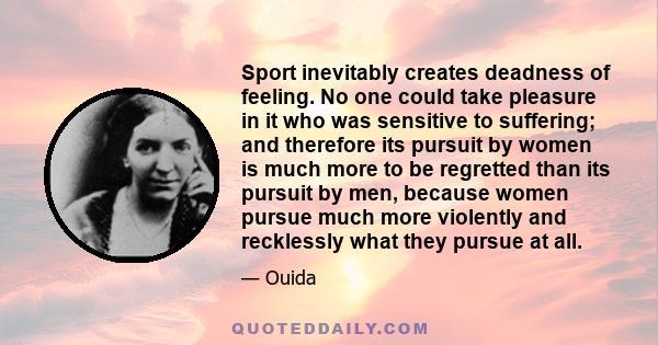 Sport inevitably creates deadness of feeling. No one could take pleasure in it who was sensitive to suffering; and therefore its pursuit by women is much more to be regretted than its pursuit by men, because women