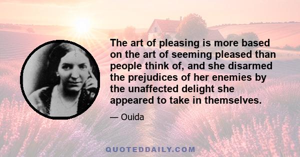 The art of pleasing is more based on the art of seeming pleased than people think of, and she disarmed the prejudices of her enemies by the unaffected delight she appeared to take in themselves.