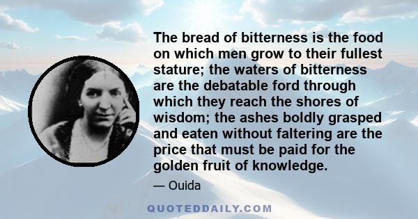 The bread of bitterness is the food on which men grow to their fullest stature; the waters of bitterness are the debatable ford through which they reach the shores of wisdom; the ashes boldly grasped and eaten without