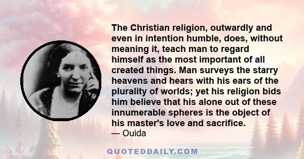 The Christian religion, outwardly and even in intention humble, does, without meaning it, teach man to regard himself as the most important of all created things. Man surveys the starry heavens and hears with his ears