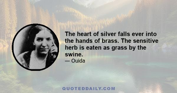 The heart of silver falls ever into the hands of brass. The sensitive herb is eaten as grass by the swine.