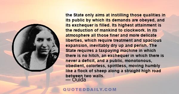 the State only aims at instilling those qualities in its public by which its demands are obeyed, and its exchequer is filled. Its highest attainment is the reduction of mankind to clockwork. In its atmosphere all those