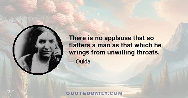 There is no applause that so flatters a man as that which he wrings from unwilling throats.