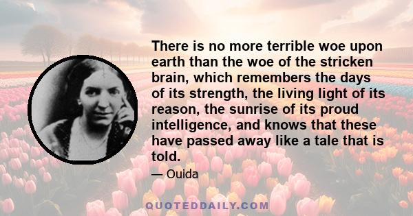 There is no more terrible woe upon earth than the woe of the stricken brain, which remembers the days of its strength, the living light of its reason, the sunrise of its proud intelligence, and knows that these have