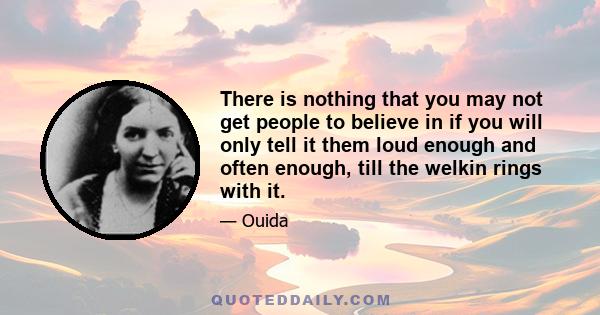 There is nothing that you may not get people to believe in if you will only tell it them loud enough and often enough, till the welkin rings with it.