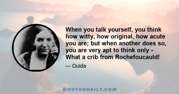 When you talk yourself, you think how witty, how original, how acute you are; but when another does so, you are very apt to think only - What a crib from Rochefoucauld!