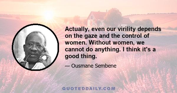 Actually, even our virility depends on the gaze and the control of women. Without women, we cannot do anything. I think it's a good thing.