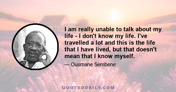 I am really unable to talk about my life - I don't know my life. I've travelled a lot and this is the life that I have lived, but that doesn't mean that I know myself.