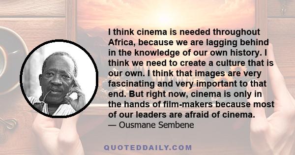 I think cinema is needed throughout Africa, because we are lagging behind in the knowledge of our own history. I think we need to create a culture that is our own. I think that images are very fascinating and very