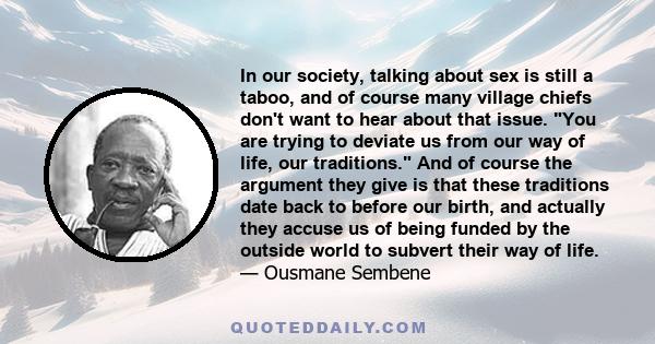 In our society, talking about sex is still a taboo, and of course many village chiefs don't want to hear about that issue. You are trying to deviate us from our way of life, our traditions. And of course the argument