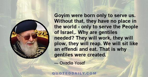 Goyim were born only to serve us. Without that, they have no place in the world - only to serve the People of Israel,. Why are gentiles needed? They will work, they will plow, they will reap. We will sit like an effendi 