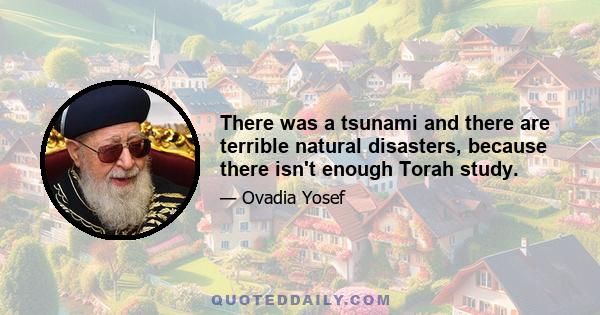 There was a tsunami and there are terrible natural disasters, because there isn't enough Torah study.