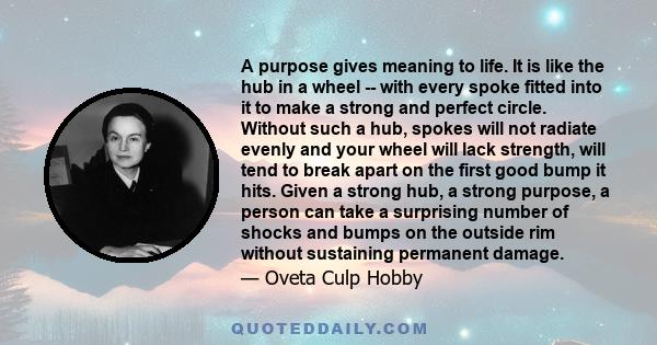 A purpose gives meaning to life. It is like the hub in a wheel -- with every spoke fitted into it to make a strong and perfect circle. Without such a hub, spokes will not radiate evenly and your wheel will lack