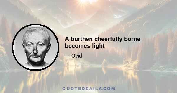 A burthen cheerfully borne becomes light