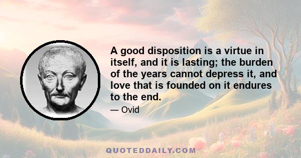 A good disposition is a virtue in itself, and it is lasting; the burden of the years cannot depress it, and love that is founded on it endures to the end.