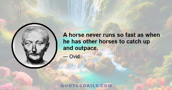 A horse never runs so fast as when he has other horses to catch up and outpace.