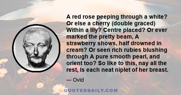 A red rose peeping through a white? Or else a cherry (double graced) Within a lily? Centre placed? Or ever marked the pretty beam, A strawberry shows, half drowned in cream? Or seen rich rubies blushing through A pure