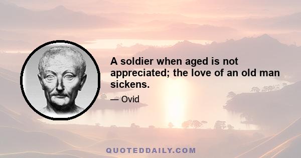 A soldier when aged is not appreciated; the love of an old man sickens.