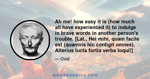 Ah me! how easy it is (how much all have experienced it) to indulge in brave words in another person's trouble. [Lat., Hei mihi, quam facile est (quamvis hic contigit omnes), Alterius lucta fortia verba loqui!]