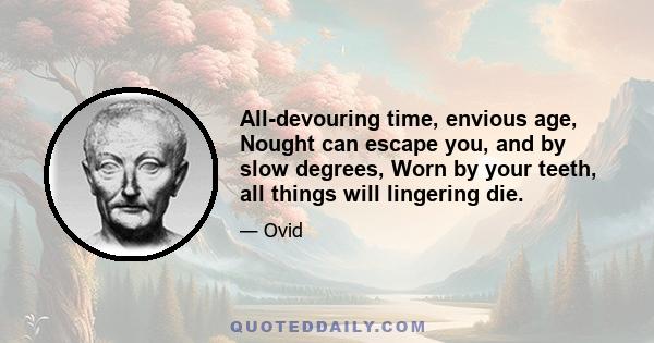 All-devouring time, envious age, Nought can escape you, and by slow degrees, Worn by your teeth, all things will lingering die.