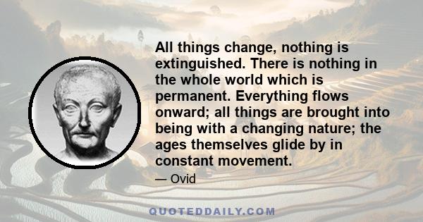 All things change, nothing is extinguished. There is nothing in the whole world which is permanent. Everything flows onward; all things are brought into being with a changing nature; the ages themselves glide by in