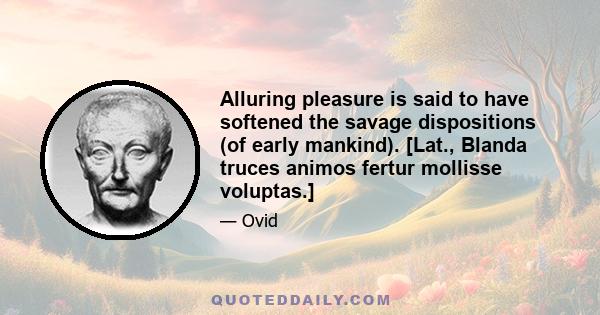 Alluring pleasure is said to have softened the savage dispositions (of early mankind). [Lat., Blanda truces animos fertur mollisse voluptas.]