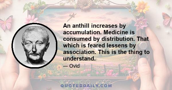 An anthill increases by accumulation. Medicine is consumed by distribution. That which is feared lessens by association. This is the thing to understand.