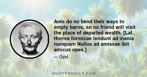 Ants do no bend their ways to empty barns, so no friend will visit the place of departed wealth. [Lat., Horrea formicae tendunt ad inania nunquam Nullus ad amissas ibit amicus opes.]