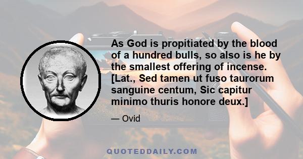 As God is propitiated by the blood of a hundred bulls, so also is he by the smallest offering of incense. [Lat., Sed tamen ut fuso taurorum sanguine centum, Sic capitur minimo thuris honore deux.]