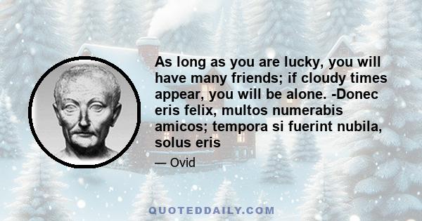 As long as you are lucky, you will have many friends; if cloudy times appear, you will be alone. -Donec eris felix, multos numerabis amicos; tempora si fuerint nubila, solus eris