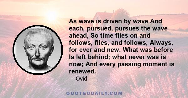 As wave is driven by wave And each, pursued, pursues the wave ahead, So time flies on and follows, flies, and follows, Always, for ever and new. What was before Is left behind; what never was is now; And every passing