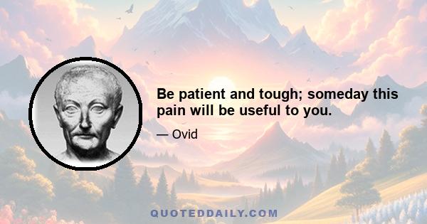 Be patient and tough; someday this pain will be useful to you.