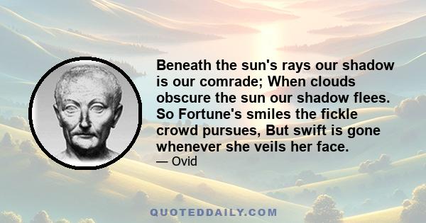 Beneath the sun's rays our shadow is our comrade; When clouds obscure the sun our shadow flees. So Fortune's smiles the fickle crowd pursues, But swift is gone whenever she veils her face.