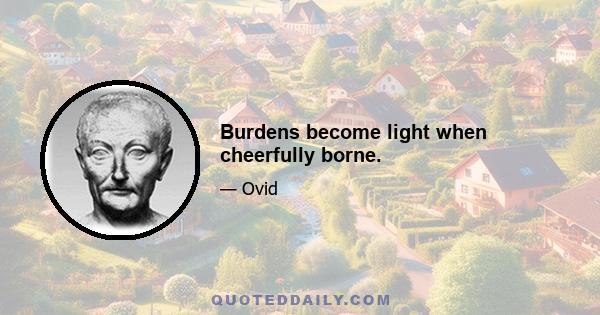 Burdens become light when cheerfully borne.