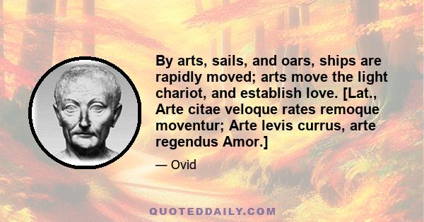 By arts, sails, and oars, ships are rapidly moved; arts move the light chariot, and establish love. [Lat., Arte citae veloque rates remoque moventur; Arte levis currus, arte regendus Amor.]