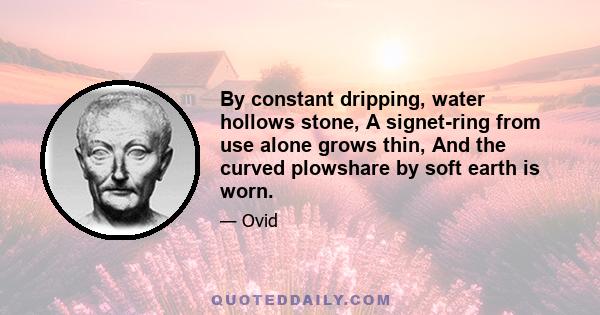 By constant dripping, water hollows stone, A signet-ring from use alone grows thin, And the curved plowshare by soft earth is worn.