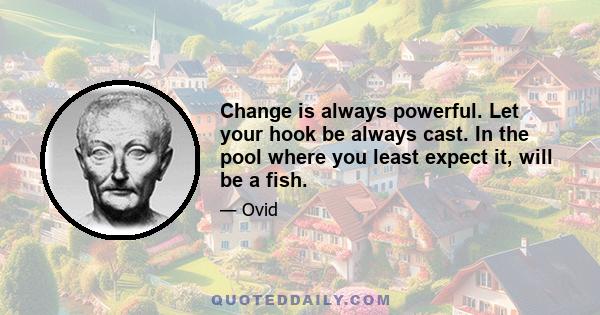 Change is always powerful. Let your hook be always cast. In the pool where you least expect it, will be a fish.