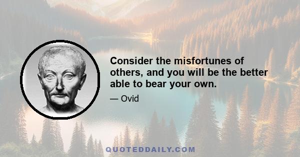 Consider the misfortunes of others, and you will be the better able to bear your own.