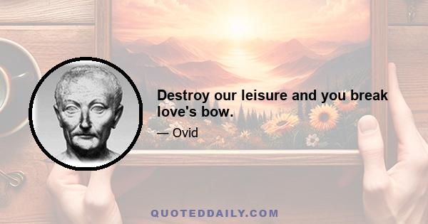 Destroy our leisure and you break love's bow.