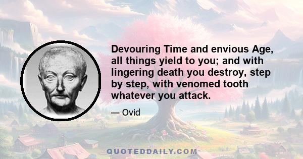 Devouring Time and envious Age, all things yield to you; and with lingering death you destroy, step by step, with venomed tooth whatever you attack.