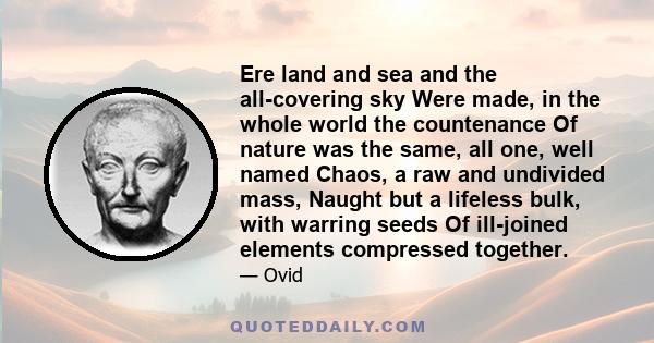 Ere land and sea and the all-covering sky Were made, in the whole world the countenance Of nature was the same, all one, well named Chaos, a raw and undivided mass, Naught but a lifeless bulk, with warring seeds Of