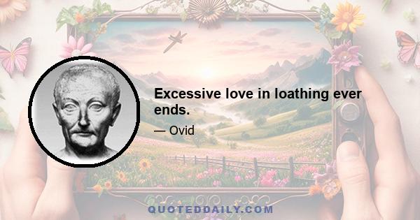 Excessive love in loathing ever ends.