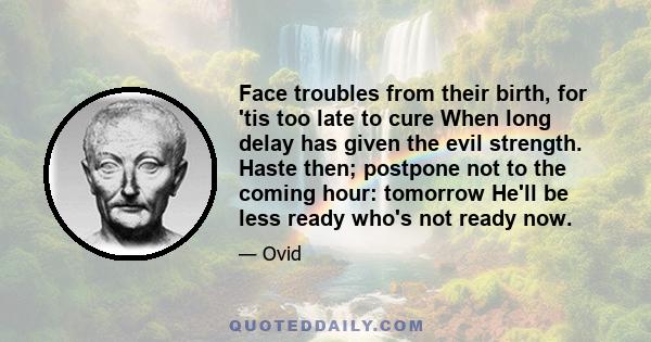 Face troubles from their birth, for 'tis too late to cure When long delay has given the evil strength. Haste then; postpone not to the coming hour: tomorrow He'll be less ready who's not ready now.