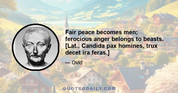 Fair peace becomes men; ferocious anger belongs to beasts. [Lat., Candida pax homines, trux decet ira feras.]