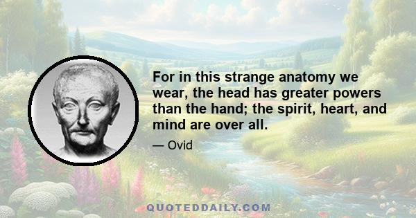 For in this strange anatomy we wear, the head has greater powers than the hand; the spirit, heart, and mind are over all.